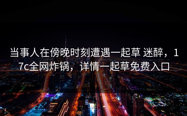当事人在傍晚时刻遭遇一起草 迷醉，17c全网炸锅，详情一起草免费入口