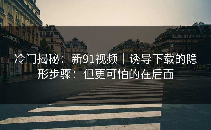 冷门揭秘：新91视频｜诱导下载的隐形步骤：但更可怕的在后面