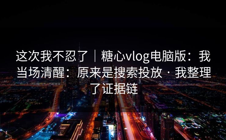 这次我不忍了｜糖心vlog电脑版：我当场清醒：原来是搜索投放 · 我整理了证据链