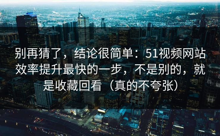 别再猜了，结论很简单：51视频网站效率提升最快的一步，不是别的，就是收藏回看（真的不夸张）