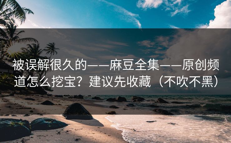 被误解很久的——麻豆全集——原创频道怎么挖宝？建议先收藏（不吹不黑）