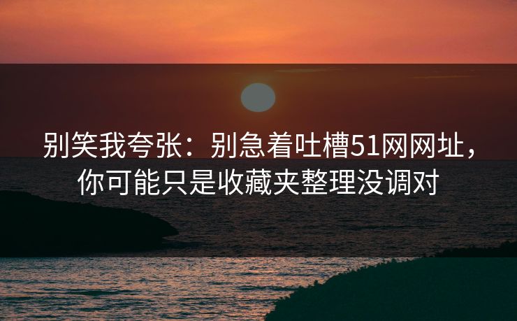 别笑我夸张：别急着吐槽51网网址，你可能只是收藏夹整理没调对