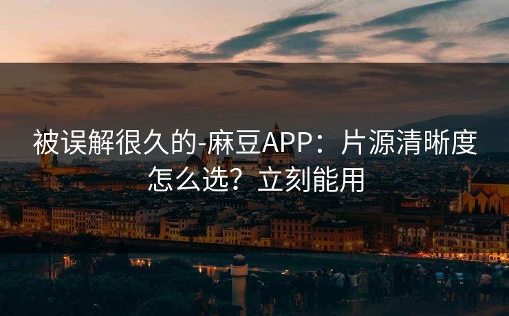 被误解很久的-麻豆APP：片源清晰度怎么选？立刻能用