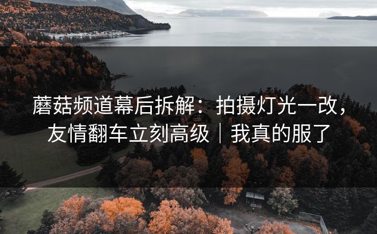 蘑菇频道幕后拆解：拍摄灯光一改，友情翻车立刻高级｜我真的服了