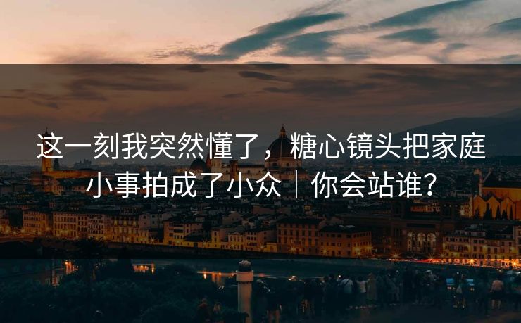 这一刻我突然懂了，糖心镜头把家庭小事拍成了小众｜你会站谁？
