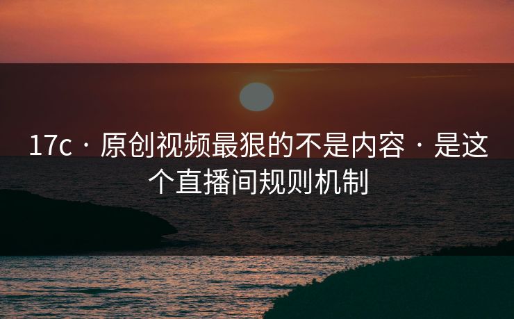 17c · 原创视频最狠的不是内容 · 是这个直播间规则机制
