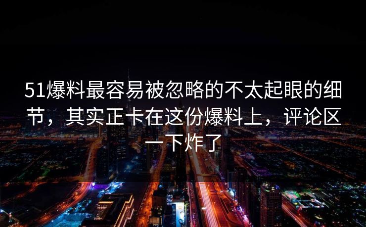 51爆料最容易被忽略的不太起眼的细节，其实正卡在这份爆料上，评论区一下炸了