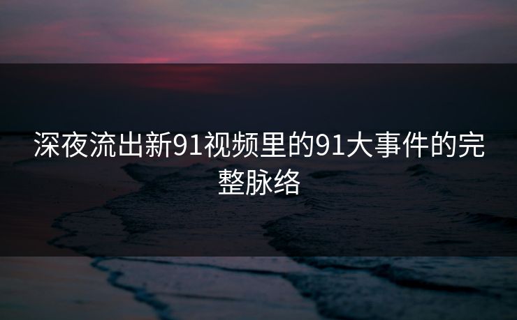深夜流出新91视频里的91大事件的完整脉络