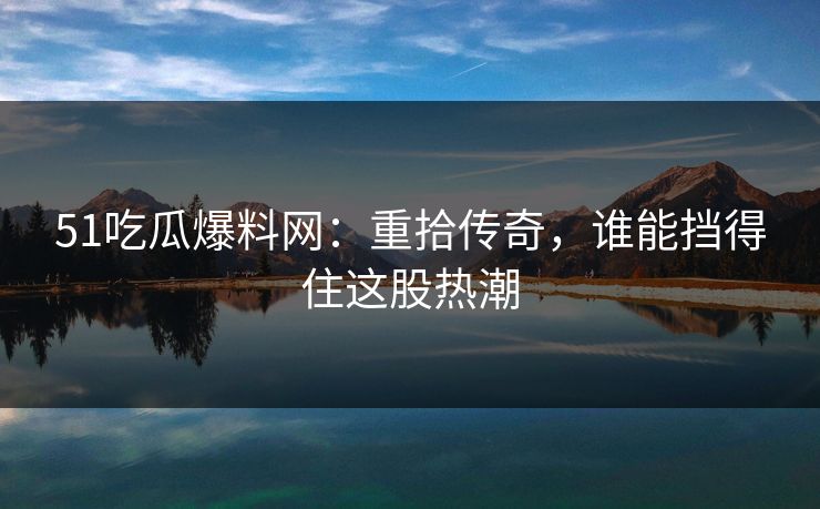 51吃瓜爆料网：重拾传奇，谁能挡得住这股热潮