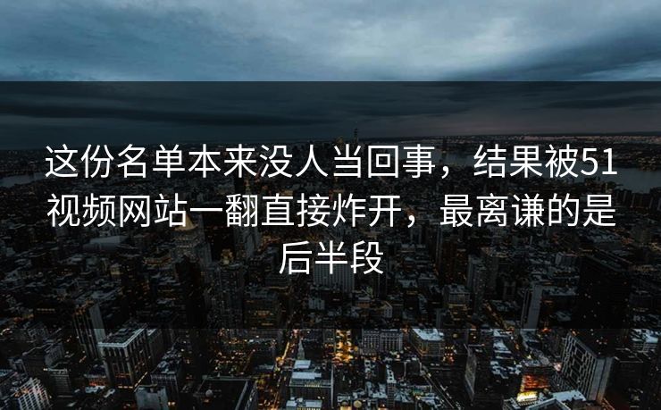 这份名单本来没人当回事，结果被51视频网站一翻直接炸开，最离谦的是后半段