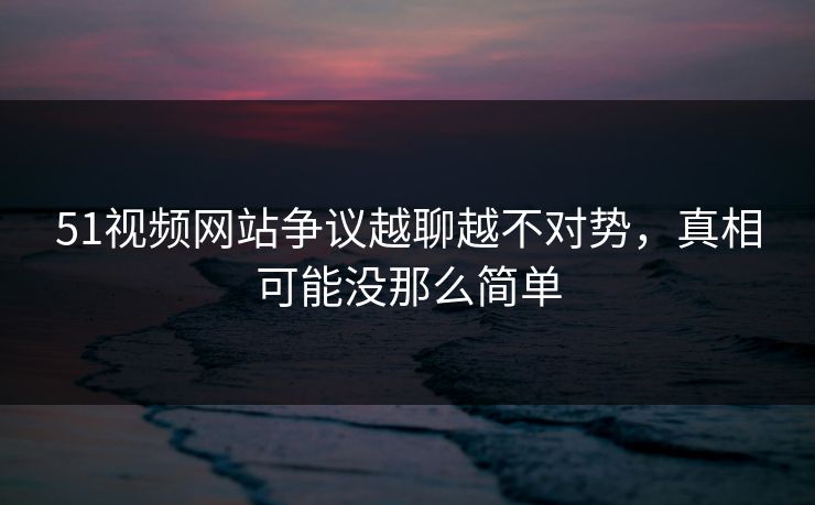 51视频网站争议越聊越不对势，真相可能没那么简单
