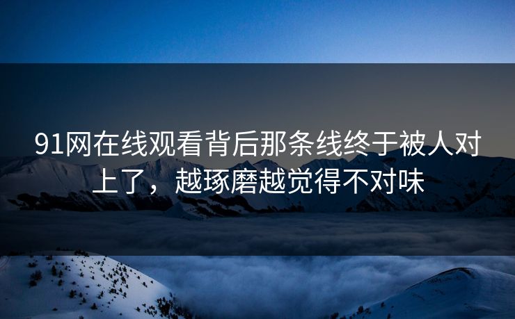91网在线观看背后那条线终于被人对上了，越琢磨越觉得不对味